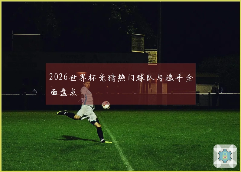2026世界杯竞猜热门球队与选手全面盘点