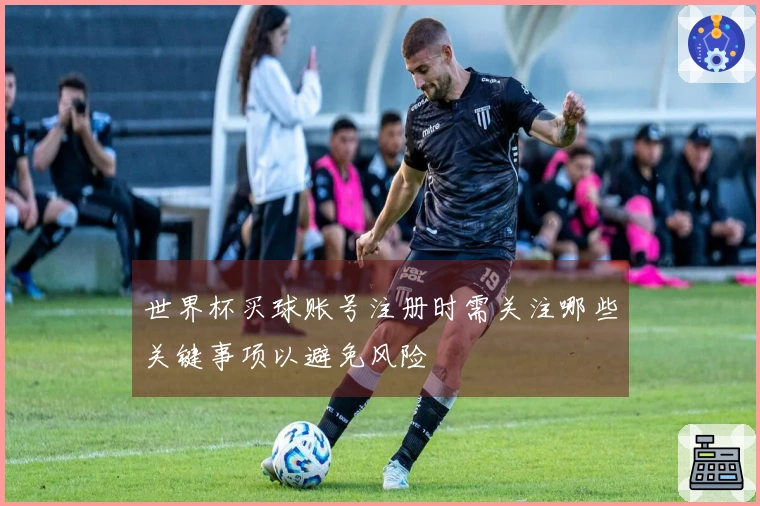 世界杯买球账号注册时需关注哪些关键事项以避免风险