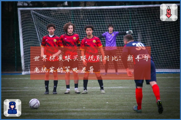 世界杯滚球买球规则对比：新手与老玩家的策略差异