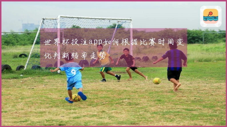 世界杯投注app如何根据比赛时间变化判断赔率走势
